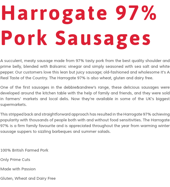 Harrogate 97% Pork Sausages A succulent, meaty sausage made from 97% tasty pork from the best quality shoulder and prime belly, blended with Balsamic vinegar and simply seasoned with sea salt and white pepper. Our customers love this lean but juicy sausage; old-fashioned and wholesome it's A Real Taste of the Country. The Harrogate 97% is also wheat, gluten and dairy free. One of the first sausages in the debbie&andrew’s range, these delicious sausages were developed around the kitchen table with the help of family and friends, and they were sold in farmers' markets and local delis. Now they're available in some of the UK's biggest supermarkets. This stripped back and straightforward approach has resulted in the Harrogate 97% achieving popularity with thousands of people both with and without food sensitivities. The Harrogate 97% is a firm family favourite and is appreciated throughout the year from warming winter sausage suppers to sizzling barbeques and summer salads. 100% British Farmed Pork Only Prime Cuts Made with Passion Gluten, Wheat and Dairy Free