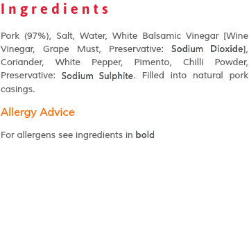 Ingredients Pork (97%), Salt, Water, White Balsamic Vinegar [Wine Vinegar, Grape Must, Preservative: Sodium Dioxide], Coriander, White Pepper, Pimento, Chilli Powder, Preservative: Sodium Sulphite. Filled into natural pork casings. Allergy Advice For allergens see ingredients in bold 