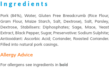 Ingredients Pork (84%), Water, Gluten Free Breadcrumb (Rice Flour, Gram Flour, Maize Starch, Salt, Dextrose), Salt, Parsley, Dextrose, Stabilisers: Diphosphates; Sage, Mace, Yeast Extract, Black Pepper, Sugar, Preservative: Sodium Sulphite; Antioxidant: Ascorbic Acid; Coriander, Roasted Coriander. Filled into natural pork casings. Allergy Advice For allergens see ingredients in bold 